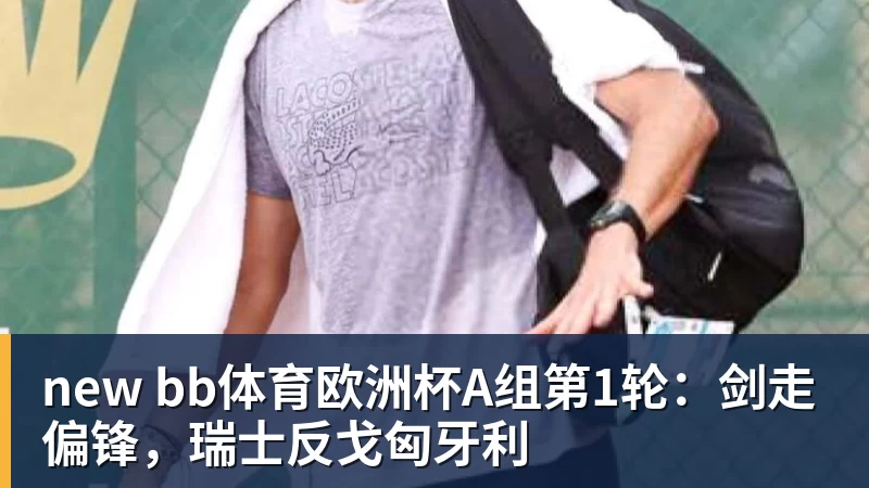 new bb体育欧洲杯A组第1轮:剑走偏锋,瑞士反戈匈牙利